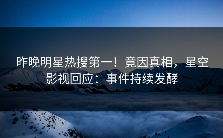 昨晚明星热搜第一！竟因真相，星空影视回应：事件持续发酵