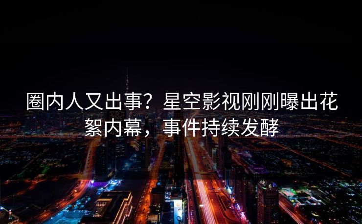 圈内人又出事？星空影视刚刚曝出花絮内幕，事件持续发酵
