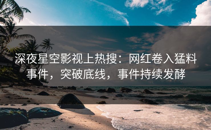 深夜星空影视上热搜：网红卷入猛料事件，突破底线，事件持续发酵