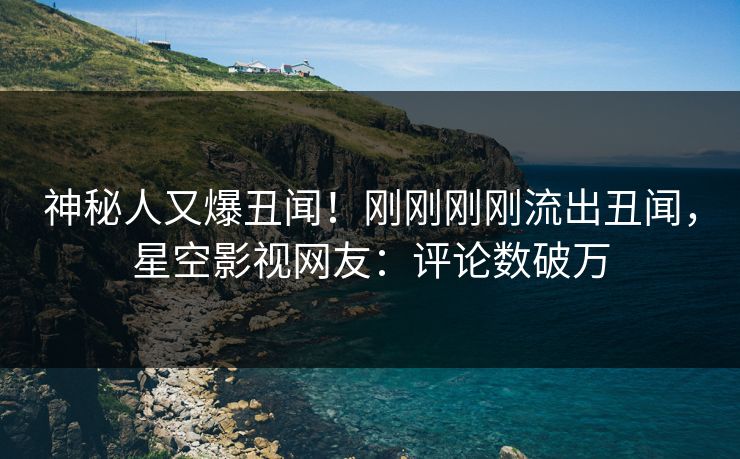 神秘人又爆丑闻！刚刚刚刚流出丑闻，星空影视网友：评论数破万