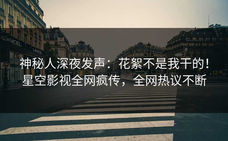 神秘人深夜发声：花絮不是我干的！星空影视全网疯传，全网热议不断