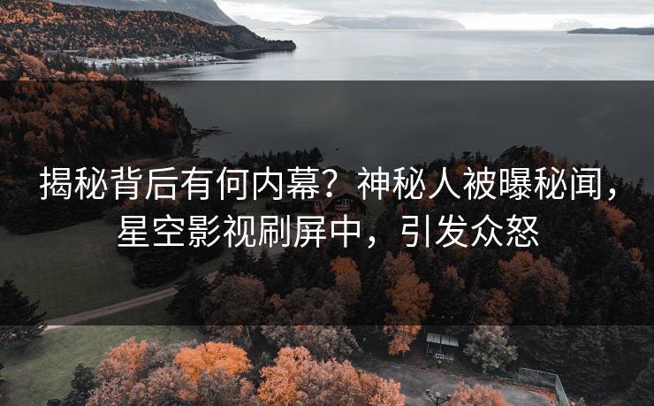 揭秘背后有何内幕？神秘人被曝秘闻，星空影视刷屏中，引发众怒