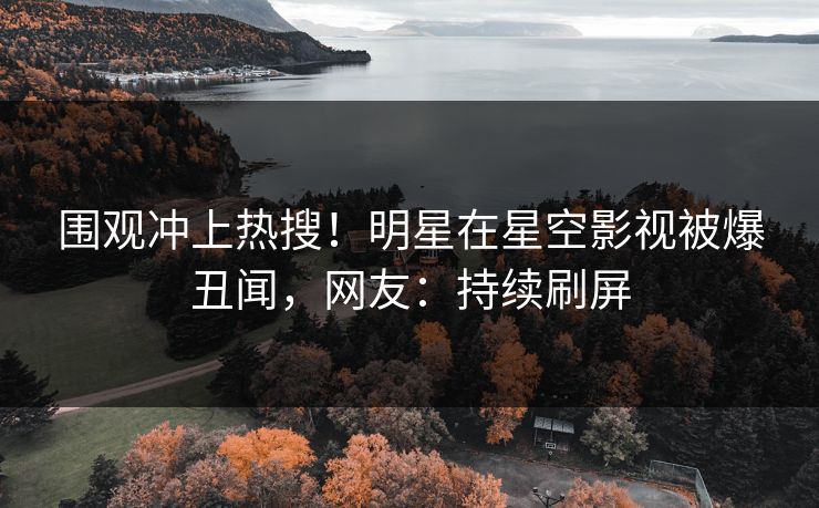 围观冲上热搜！明星在星空影视被爆丑闻，网友：持续刷屏