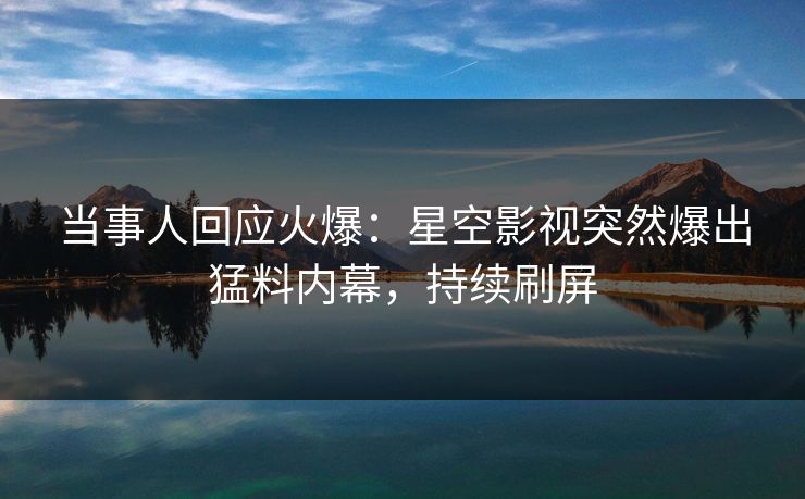 当事人回应火爆：星空影视突然爆出猛料内幕，持续刷屏