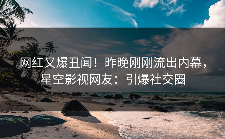 网红又爆丑闻！昨晚刚刚流出内幕，星空影视网友：引爆社交圈