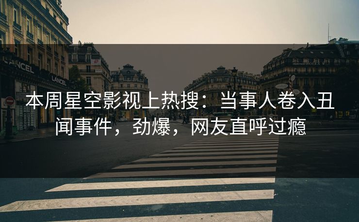 本周星空影视上热搜：当事人卷入丑闻事件，劲爆，网友直呼过瘾