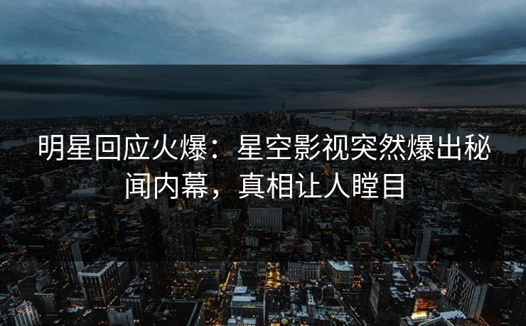 明星回应火爆：星空影视突然爆出秘闻内幕，真相让人瞠目