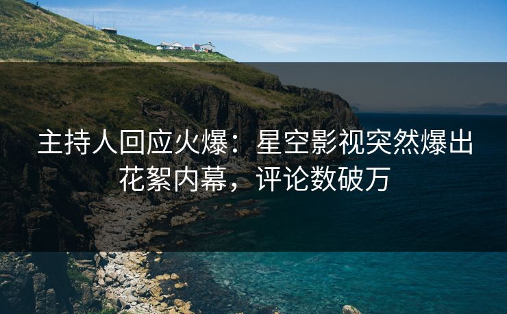 主持人回应火爆：星空影视突然爆出花絮内幕，评论数破万