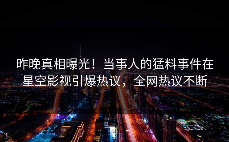 昨晚真相曝光！当事人的猛料事件在星空影视引爆热议，全网热议不断
