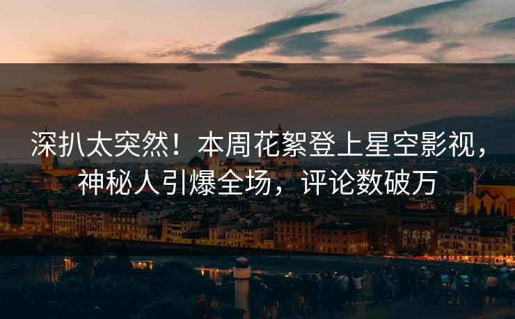 深扒太突然！本周花絮登上星空影视，神秘人引爆全场，评论数破万