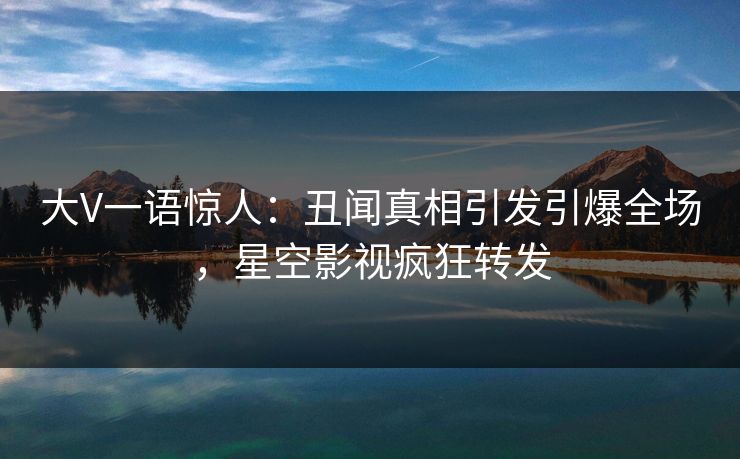 大V一语惊人：丑闻真相引发引爆全场，星空影视疯狂转发
