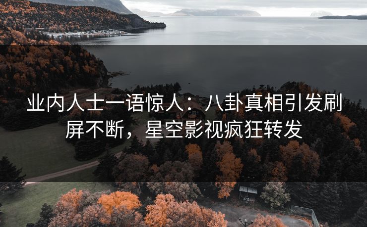 业内人士一语惊人：八卦真相引发刷屏不断，星空影视疯狂转发