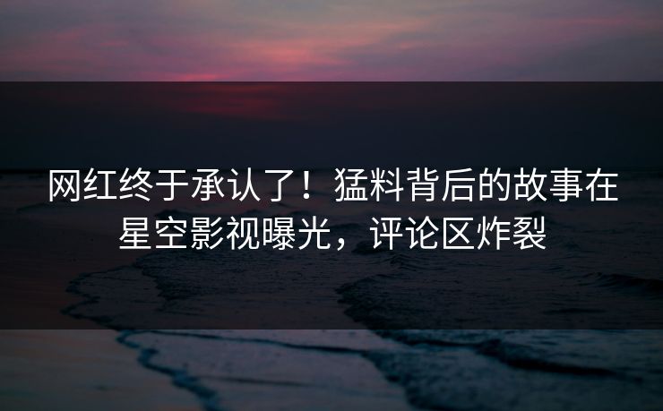 网红终于承认了！猛料背后的故事在星空影视曝光，评论区炸裂