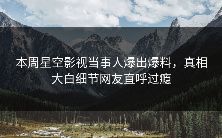 本周星空影视当事人爆出爆料，真相大白细节网友直呼过瘾