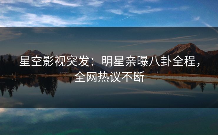 星空影视突发：明星亲曝八卦全程，全网热议不断