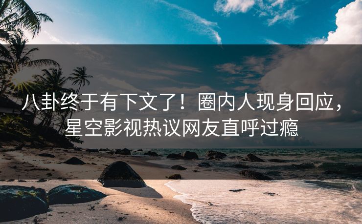 八卦终于有下文了！圈内人现身回应，星空影视热议网友直呼过瘾