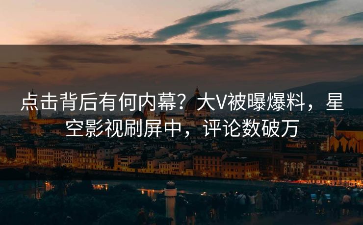 点击背后有何内幕？大V被曝爆料，星空影视刷屏中，评论数破万