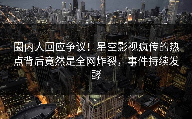圈内人回应争议！星空影视疯传的热点背后竟然是全网炸裂，事件持续发酵