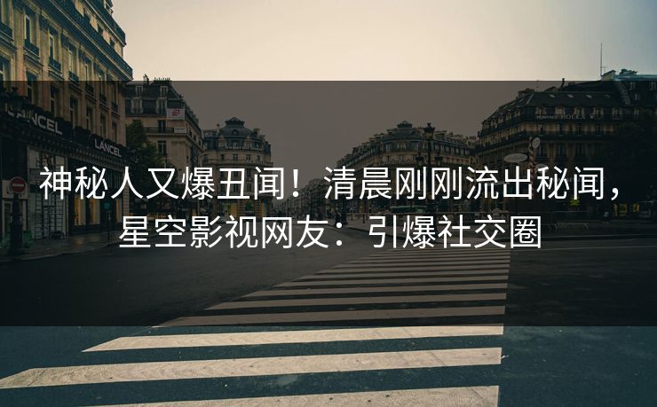 神秘人又爆丑闻！清晨刚刚流出秘闻，星空影视网友：引爆社交圈