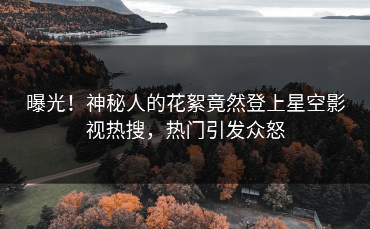 曝光！神秘人的花絮竟然登上星空影视热搜，热门引发众怒