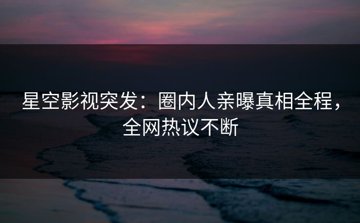 星空影视突发：圈内人亲曝真相全程，全网热议不断