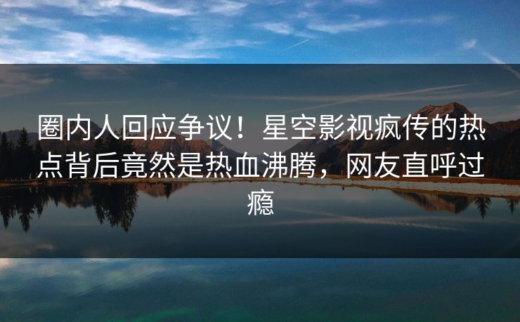 圈内人回应争议！星空影视疯传的热点背后竟然是热血沸腾，网友直呼过瘾