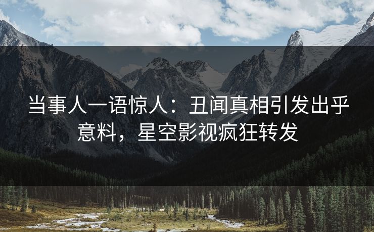 当事人一语惊人：丑闻真相引发出乎意料，星空影视疯狂转发