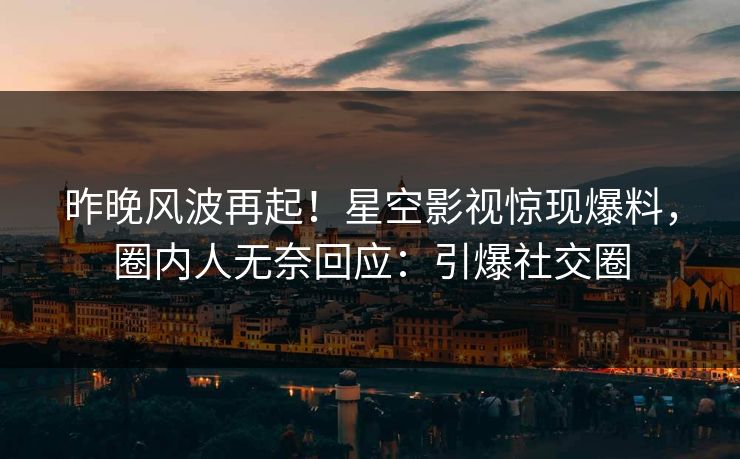 昨晚风波再起！星空影视惊现爆料，圈内人无奈回应：引爆社交圈
