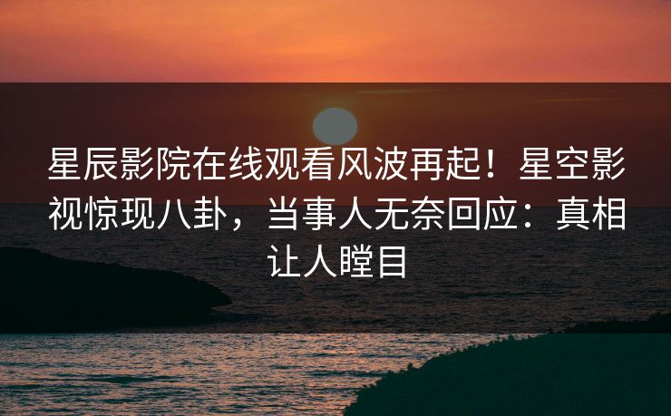 星辰影院在线观看风波再起！星空影视惊现八卦，当事人无奈回应：真相让人瞠目