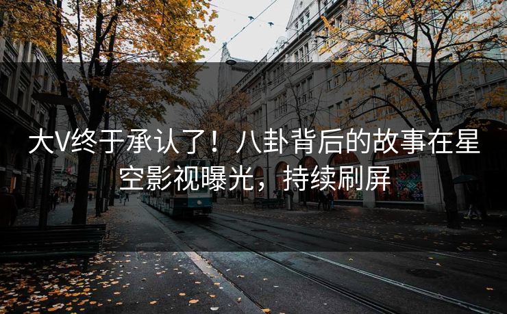 大V终于承认了！八卦背后的故事在星空影视曝光，持续刷屏