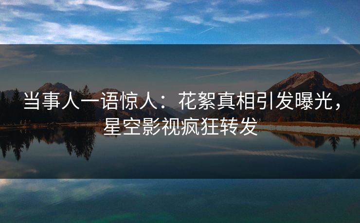 当事人一语惊人：花絮真相引发曝光，星空影视疯狂转发