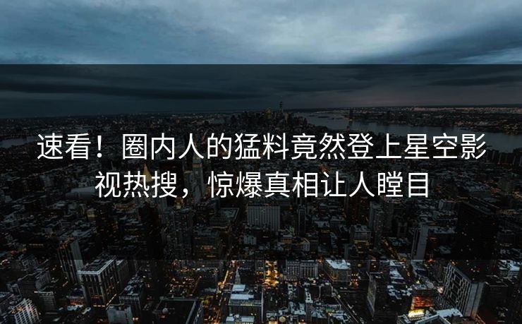 速看！圈内人的猛料竟然登上星空影视热搜，惊爆真相让人瞠目