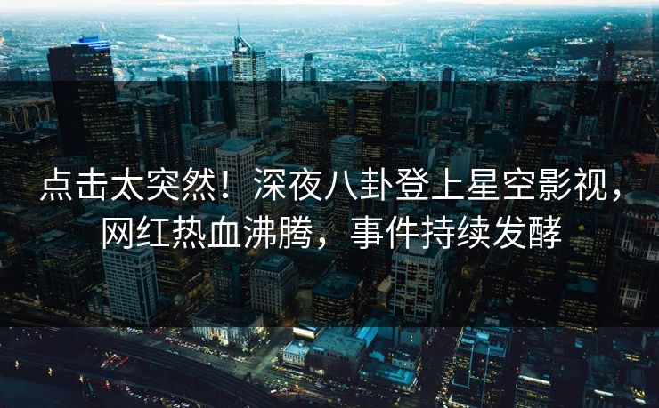 点击太突然！深夜八卦登上星空影视，网红热血沸腾，事件持续发酵
