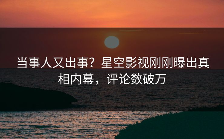 当事人又出事？星空影视刚刚曝出真相内幕，评论数破万