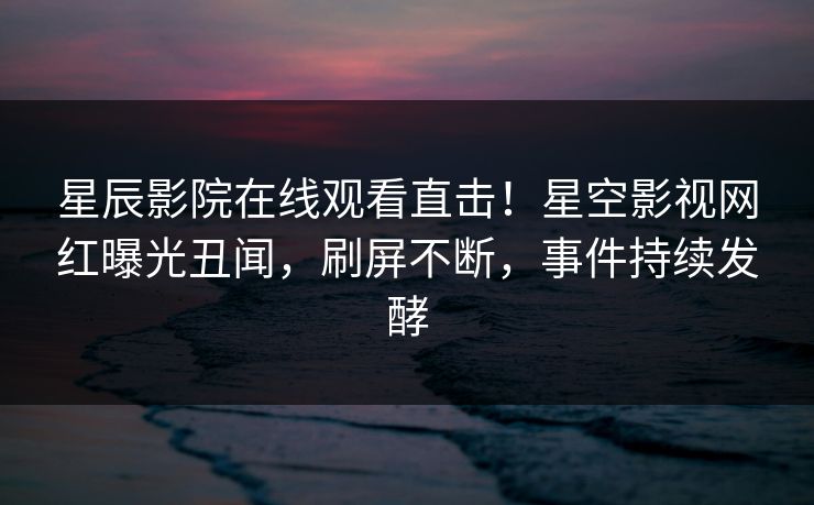 星辰影院在线观看直击！星空影视网红曝光丑闻，刷屏不断，事件持续发酵