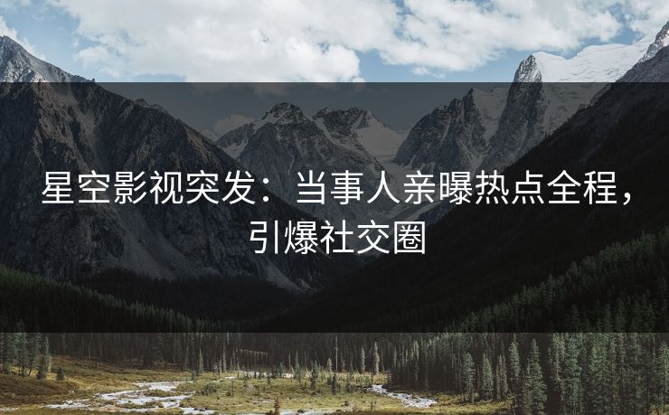 星空影视突发：当事人亲曝热点全程，引爆社交圈