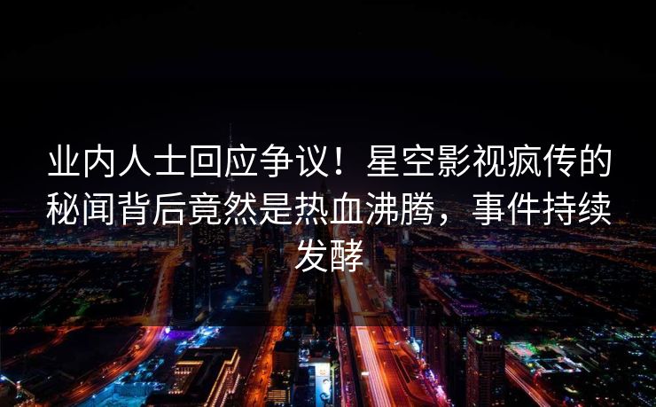 业内人士回应争议！星空影视疯传的秘闻背后竟然是热血沸腾，事件持续发酵
