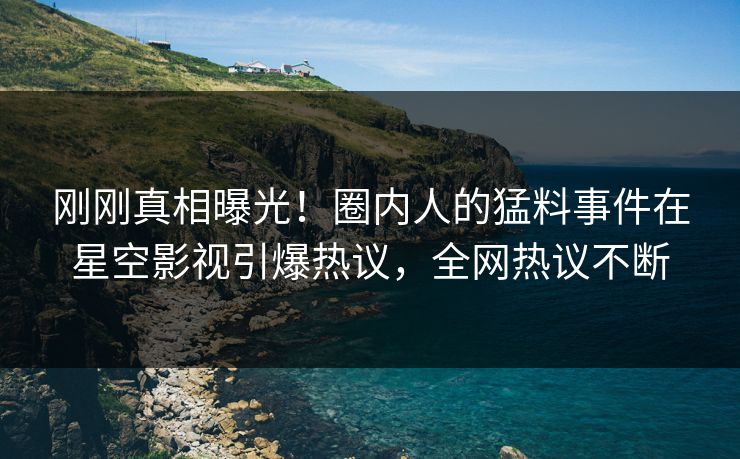 刚刚真相曝光！圈内人的猛料事件在星空影视引爆热议，全网热议不断