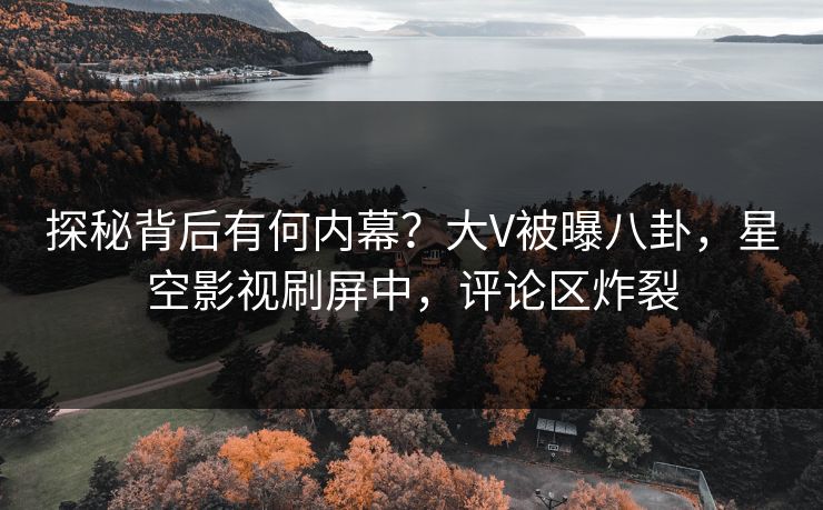 探秘背后有何内幕？大V被曝八卦，星空影视刷屏中，评论区炸裂