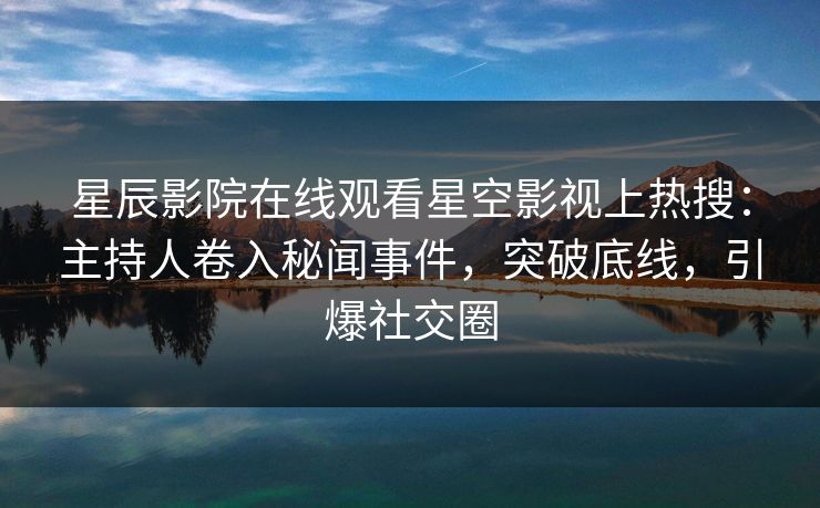 星辰影院在线观看星空影视上热搜：主持人卷入秘闻事件，突破底线，引爆社交圈