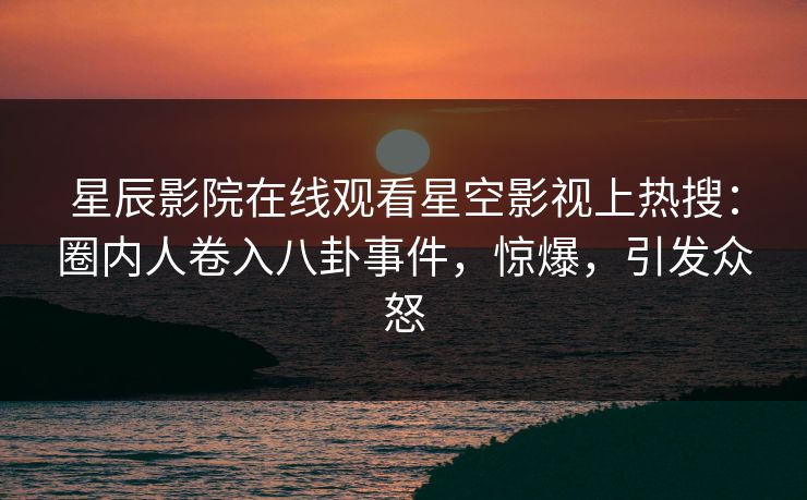 星辰影院在线观看星空影视上热搜：圈内人卷入八卦事件，惊爆，引发众怒