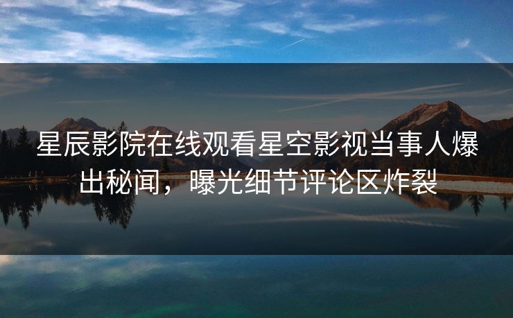 星辰影院在线观看星空影视当事人爆出秘闻，曝光细节评论区炸裂