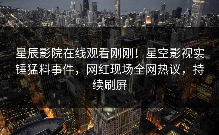 星辰影院在线观看刚刚！星空影视实锤猛料事件，网红现场全网热议，持续刷屏