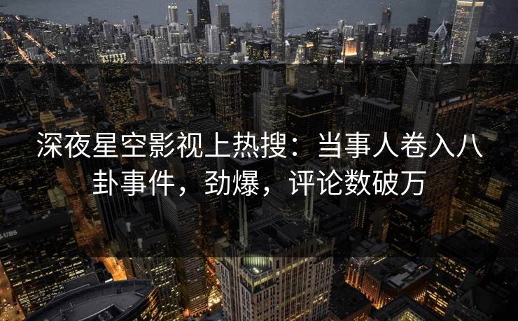 深夜星空影视上热搜：当事人卷入八卦事件，劲爆，评论数破万