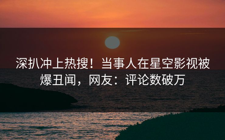 深扒冲上热搜！当事人在星空影视被爆丑闻，网友：评论数破万