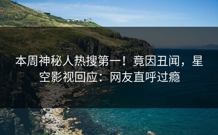 本周神秘人热搜第一！竟因丑闻，星空影视回应：网友直呼过瘾