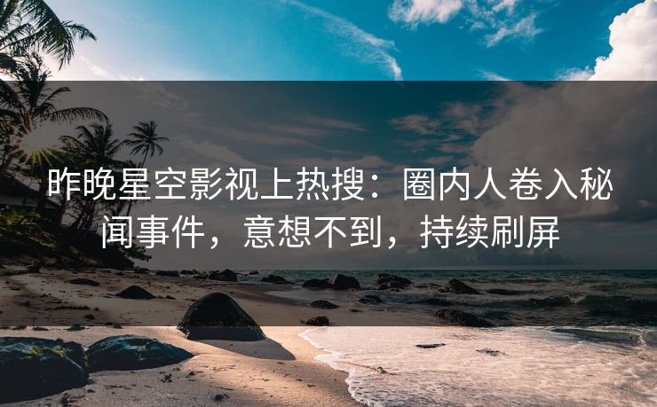 昨晚星空影视上热搜：圈内人卷入秘闻事件，意想不到，持续刷屏