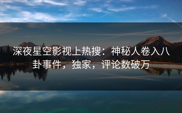深夜星空影视上热搜：神秘人卷入八卦事件，独家，评论数破万