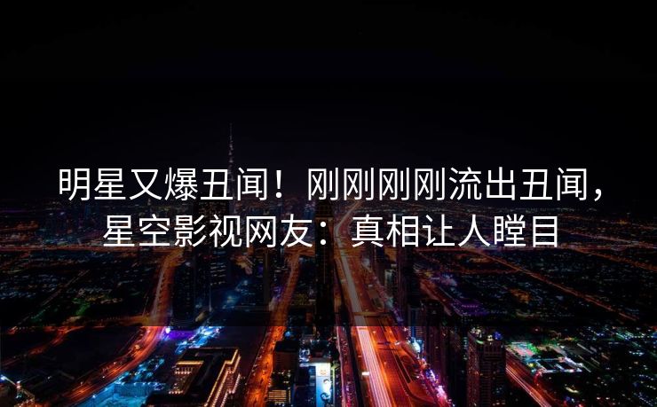 明星又爆丑闻！刚刚刚刚流出丑闻，星空影视网友：真相让人瞠目