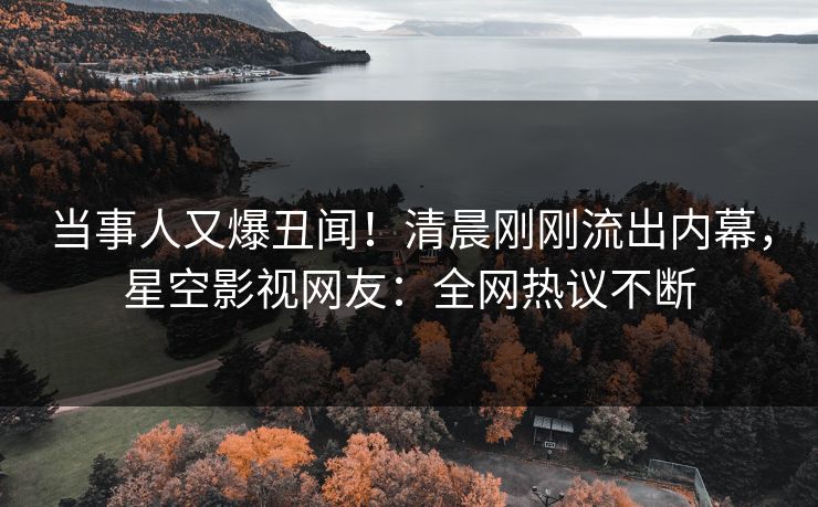 当事人又爆丑闻！清晨刚刚流出内幕，星空影视网友：全网热议不断